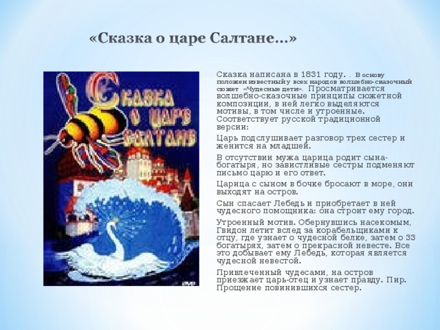 Сказка написана в 1831 году. . В основу положен известный у всех народов волшебно-сказочный сюжет «Чудесные дети». Просматривается волшебно-сказочные принципы сюжетной композиции, в ней легко выделяются мотивы, в том числе и утроенные. Соответствует русской традиционной версии: Царь подслушивает разговор трех сестер и женится на младшей. В отсутствии мужа царица родит сына-богатыря, но завистливые сестры подменяют письмо царю и его ответ. Царица с сыном в бочке бросают в море, они выходят на остров. Сын спасает Лебедь и приобретает в ней чудесного помощника: она строит ему город. Утроенный мотив. Обернувшись насекомым, Гвидон летит вслед за корабельщиками к отцу, где узнает о чудесной белке, затем о 33 богатырях, затем о прекрасной невесте. Все это добывает ему Лебедь, которая является чудесной невестой. Привлеченный чудесами, на остров приезжает царь-отец и узнает правду. Пир. Прощение повинившихся сестер.       