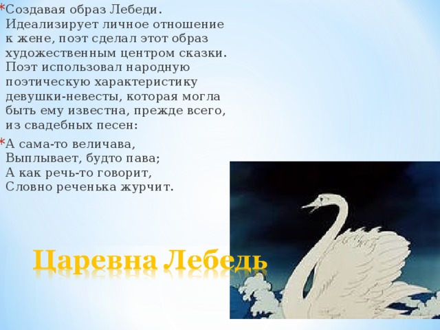 Создавая образ Лебеди. Идеализирует личное отношение к жене, поэт сделал этот образ художественным центром сказки. Поэт использовал народную поэтическую характеристику девушки-невесты, которая могла быть ему известна, прежде всего, из свадебных песен: А сама-то величава,  Выплывает, будто пава;  А как речь-то говорит,  Словно реченька журчит.   