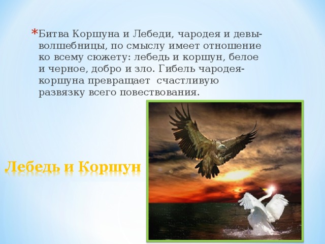 Битва Коршуна и Лебеди, чародея и девы-волшебницы, по смыслу имеет отношение ко всему сюжету: лебедь и коршун, белое и черное, добро и зло. Гибель чародея-коршуна превращает счастливую развязку всего повествования. 