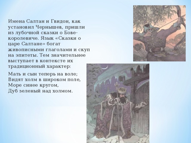 Имена Салтан и Гвидон, как установил Чернышев, пришли из лубочной сказки о Бове-королевиче. Язык «Сказки о царе Салтане» богат живописными глаголами и скуп на эпитеты. Тем значительнее выступает в контексте их традиционный характер: Мать и сын теперь на воле; Видят холм в широком поле, Море синее кругом, Дуб зеленый над холмом. 