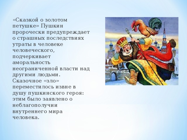 «Сказкой о золотом петушке» Пушкин пророчески предупреждает о страшных последствиях утраты в человеке человеческого, подчеркивает аморальность неограниченной власти над другими людьми. Сказочное «зло» переместилось извне в душу пушкинского героя: этим было заявлено о неблагополучии внутреннего мира человека. 