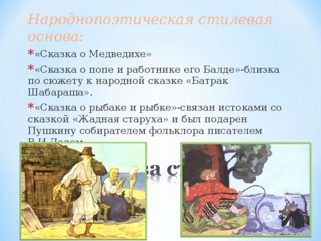 Народнопоэтическая стилевая основа: «Сказка о Медведихе» «Сказка о попе и работнике его Балде»-близка по сюжету к народной сказке «Батрак Шабараша». «Сказка о рыбаке и рыбке»-связан истоками со сказкой «Жадная старуха» и был подарен Пушкину собирателем фольклора писателем В.И.Далем. 