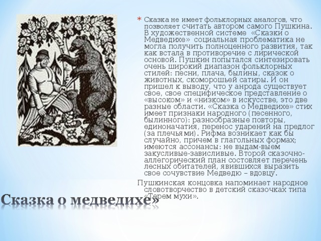 Сказка не имеет фольклорных аналогов, что позволяет считать автором самого Пушкина. В художественной системе «Сказки о Медведихе» социальная проблематика не могла получить полноценного развития, так как встала в противоречие с лирической основой. Пушкин попытался синтезировать очень широкий диапазон фольклорных стилей: песни, плача, былины, сказок о животных, скоморошьей сатиры. И он пришел к выводу, что у анрода существует свое, свое специфическое представление о «высоком» и «низком» в искусстве, это две разные области. «Сказка о Медведихе» стих имеет признаки народного (песенного, былинного): разнообразные повторы, единоначатия, перенос ударений на предлог (за плечьями). Рифма возникает как бы случайно, причем в глагольных формах; имеются ассонансы: не выдам-выем закусливые-зависливые. Второй сказочно-аллегорический план состовляет перечень лесных обитателей, явившихся выразить свое сочувствие Медведю – вдовцу. Пушкинская концовка напоминает народное словотворчество в детский сказочках типа «Терем мухи».       