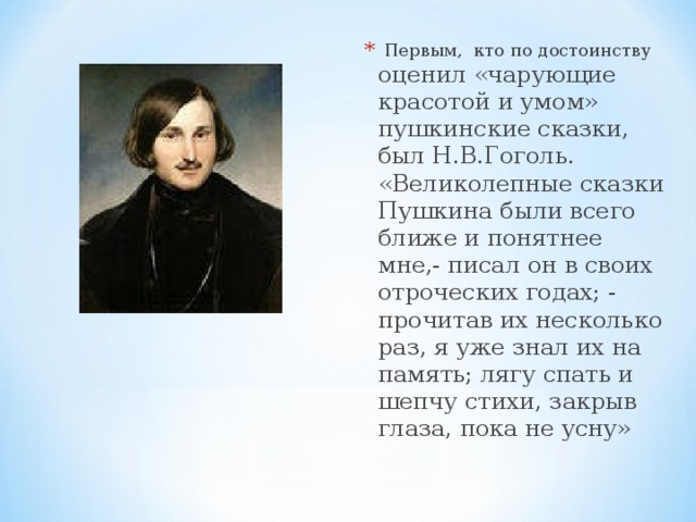   Первым,  кто по достоинству оценил «чарующие красотой и умом» пушкинские сказки, был Н.В.Гоголь. «Великолепные сказки Пушкина были всего ближе и понятнее мне,- писал он в своих отроческих годах; - прочитав их несколько раз, я уже знал их на память; лягу спать и шепчу стихи, закрыв глаза, пока не усну» 