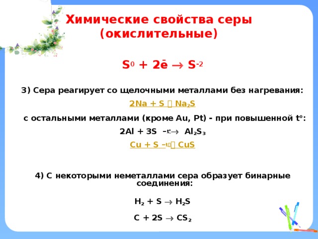 Химические свойства серы (окислительные)  S 0 + 2ē  S -2   3) Сера реагирует со щелочными металлами без нагревания: 2 Na + S  Na 2 S  c остальными металлами (кроме Au, Pt) - при повышенной t  : 2Al + 3S – t   Al 2 S 3 Cu + S – t    CuS   4) С некоторыми неметаллами сера образует бинарные соединения:  H 2 + S  H 2 S  C + 2S  CS 2   