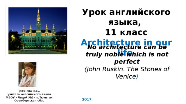 Урок английского языка, 11 класс Architecture in our life  No architecture can be truly noble which is not perfect (John Ruskin. The Stones of Venice ) Грязнова В.С., учитель английского языка МБОУ «Лицей №1» п.Тюльган Оренбургская обл. 2017