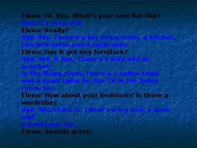 Elena: Hi, Ilya. What’s your new flat like? Ilya: It’s very nice. Elena: Really? Ilya: Yes. There’s a big living room, a kitchen, two bedrooms and a bathroom. Elena: Has it got any furniture? Ilya: Yes, it has. There’s a sofa and an armchair in the living room. There’s a coffee table and a small table for the TV in the living room, too. Elena: How about your bedroom? Is there a wardrobe? Ilya: Yes, there is. There’s a big bed, a desk and a bookcase, too. Elena: Sounds great! 