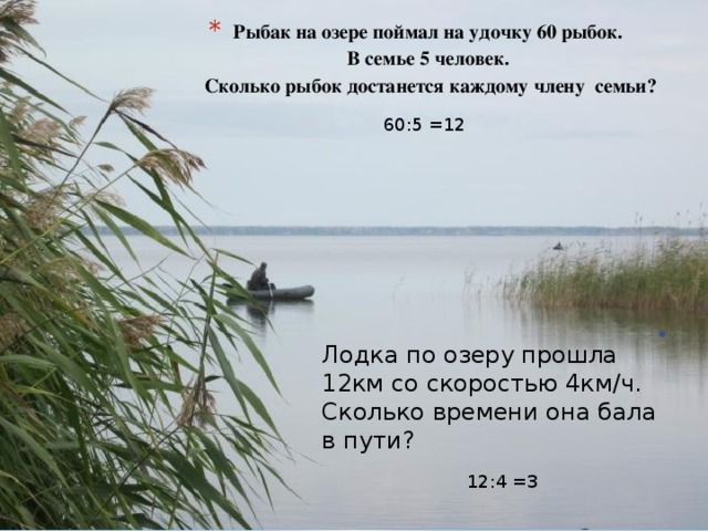 Рыбак на озере поймал на удочку 60 рыбок.  В семье 5 человек.  Сколько рыбок достанется каждому члену семьи?   60:5 =12 Лодка по озеру прошла 12км со скоростью 4км/ч. Сколько времени она бала в пути? 12:4 =3 