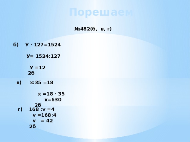 Порешаем № 482(б, в, г) б) У · 127=1524  У= 1524:127  У =12 2б  в) х:35 =18  х =18 · 35  х=630 2б  г) 168 :v =4  v =168:4  v = 42 2б 