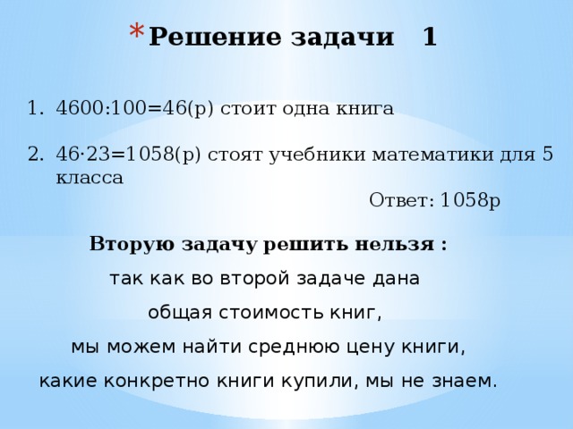 Решение задачи 1 4600:100=46(р) стоит одна книга 46·23=1058(р) стоят учебники математики для 5 класса  Ответ: 1058р Вторую задачу решить нельзя : так как во второй задаче дана общая стоимость книг, мы можем найти среднюю цену книги,  какие конкретно книги купили, мы не знаем. 