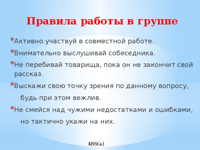 Правила работы в группе Активно участвуй в совместной работе. Внимательно выслушивай собеседника. Не перебивай товарища, пока он не закончит свой рассказ. Выскажи свою точку зрения по данному вопросу,  будь при этом вежлив. Не смейся над чужими недостатками и ошибками,  но тактично укажи на них. 486(а) 