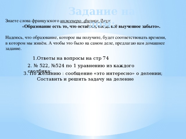 Задание на дом: Знаете слова французского инженера- физика Лауэ : « Образование есть то, что остаётся, когда всё выученное забыто».  Надеюсь, что  образование,  которое вы получите, будет соответствовать времени, в котором мы живём. А чтобы это было на самом деле, предлагаю вам домашнее задание. 1.Ответы на вопросы на стр 74 2. № 522, №524 по 1 уравнению из каждого столбика; 3. По желанию : сообщение «это интересно» о делении;  Составить и решить задачу на деление 