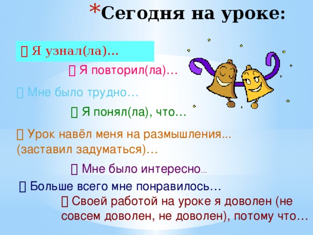 Сегодня на уроке:   Я узнал(ла)…   Я повторил(ла)…   Мне было трудно…   Я понял(ла), что…   Урок навёл меня на размышления... (заставил задуматься)…   Мне было интересно …   Больше всего мне понравилось…   Своей работой на уроке я доволен (не совсем доволен, не доволен), потому что… 