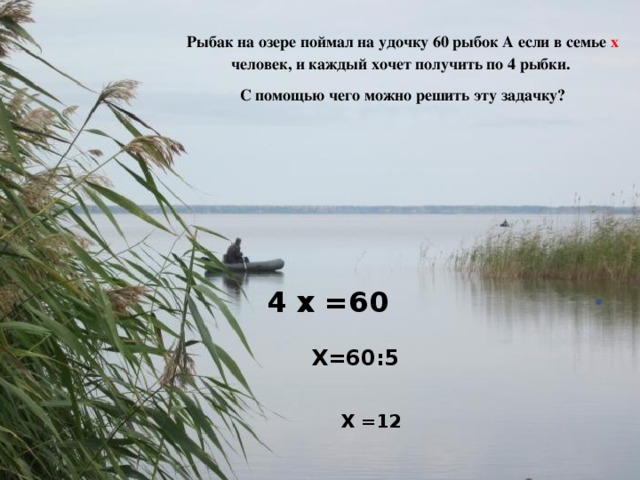    Рыбак на озере поймал на удочку 60 рыбок А если в семье х человек, и каждый хочет получить по 4 рыбки.  С помощью чего можно решить эту задачку? 4 х =60 Х=60:5 Х =12 