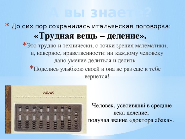 А вы знаете? До сих пор сохранилась итальянская поговорка: «Трудная вещь – деление». Это трудно и технически, с точки зрения математики, и, наверное, нравственности: ни каждому человеку дано умение делиться и делить. Поделись улыбкою своей и она не раз еще к тебе вернется! Человек, усвоивший в средние века деление, получал звание «доктора абака». 