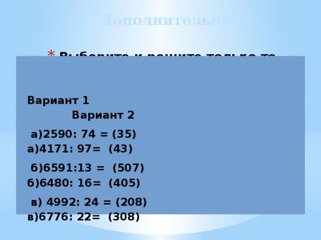 Дополнительно Выберите и решите только те примеры, в которых в частном три цифры:   Вариант 1 Вариант 2  а)2590: 74 = (35) а)4171: 97= (43)  б)6591:13 = (507) б)6480: 16= (405)  в) 4992: 24 = (208) в)6776: 22= (308) 