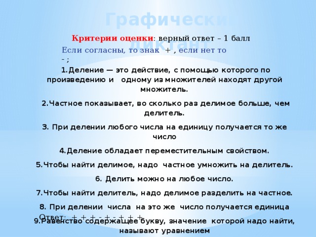 Графический диктант Критерии оценки : верный ответ – 1 балл Если согласны, то знак + , если нет то - ;  1.Деление — это действие, с помощью которого по произведению и одному из множителей находят другой множитель.  2.Частное показывает, во сколько раз делимое больше, чем делитель. 3. При делении любого числа на единицу получается то же число 4.Деление обладает переместительным свойством. 5.Чтобы найти делимое, надо частное умножить на делитель. 6. Делить можно на любое число. 7.Чтобы найти делитель, надо делимое разделить на частное. 8. При делении числа на это же число получается единица 9.Равенство содержащее букву, значение которой надо найти, называют уравнением Ответ: + + + - + - + + + 