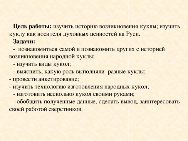 Цель работы: изучить историю возникновения куклы; изучить куклу как носителя духовных ценностей на Руси. Задачи: - познакомиться самой и познакомить других с историей возникновения народной куклы; - изучить виды кукол; - выяснить, какую роль выполняли  разные куклы;   - провести анкетирование;  - изучить технологию изготовления народных кукол; - изготовить несколько кукол своими руками;  -обобщить полученные данные, сделать вывод, заинтересовать своей работой сверстников.