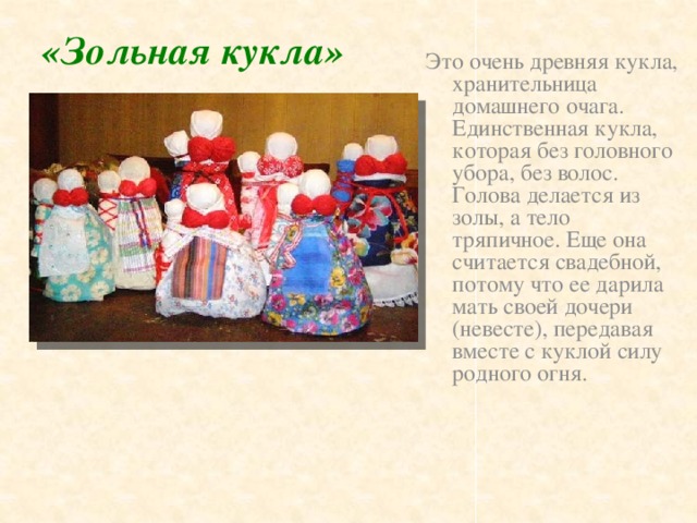 «Зольная кукла» Это очень древняя кукла, хранительница домашнего очага. Единственная кукла, которая без головного убора, без волос. Голова делается из золы, а тело тряпичное. Еще она считается свадебной, потому что ее дарила мать своей дочери (невесте), передавая вместе с куклой силу родного огня.