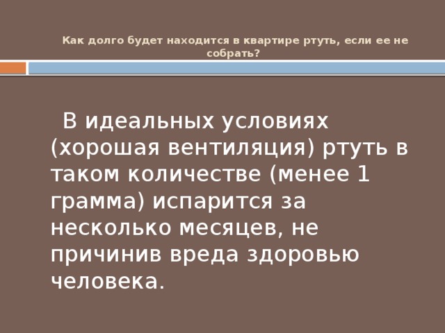 Как долго будет находится в квартире ртуть, если ее не собрать?     В идеальных условиях (хорошая вентиляция) ртуть в таком количестве (менее 1 грамма) испарится за несколько месяцев, не причинив вреда здоровью человека. 