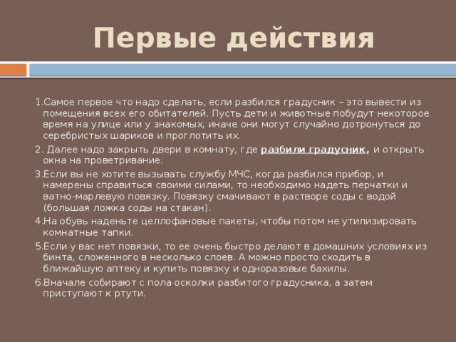 Первые действия 1.Самое первое что надо сделать, если разбился градусник – это вывести из помещения всех его обитателей. Пусть дети и животные побудут некоторое время на улице или у знакомых, иначе они могут случайно дотронуться до серебристых шариков и проглотить их. 2. Далее надо закрыть двери в комнату, где  разбили градусник , и открыть окна на проветривание. 3.Если вы не хотите вызывать службу МЧС, когда разбился прибор, и намерены справиться своими силами, то необходимо надеть перчатки и ватно-марлевую повязку. Повязку смачивают в растворе соды с водой (большая ложка соды на стакан). 4.На обувь наденьте целлофановые пакеты, чтобы потом не утилизировать комнатные тапки. 5.Если у вас нет повязки, то ее очень быстро делают в домашних условиях из бинта, сложенного в несколько слоев. А можно просто сходить в ближайшую аптеку и купить повязку и одноразовые бахилы. 6.Вначале собирают с пола осколки разбитого градусника, а затем приступают к ртути. 