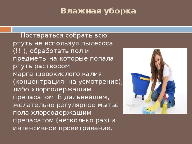 Влажная уборка     Постараться собрать всю ртуть не используя пылесоса (!!!), обработать пол и предметы на которые попала ртуть раствором марганцовокислого калия (концентрация- на усмотрение), либо хлорсодержащим препаратом. В дальнейшем, желательно регулярное мытье пола хлорсодержащим препаратом (несколько раз) и интенсивное проветривание. 