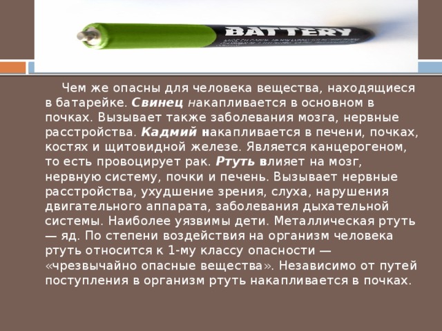  Чем же опасны для человека вещества, находящиеся в батарейке. Свинец н акапливается в основном в почках. Вызывает также заболевания мозга, нервные расстройства. Кадмий н акапливается в печени, почках, костях и щитовидной железе. Является канцерогеном, то есть провоцирует рак. Ртуть в лияет на мозг, нервную систему, почки и печень. Вызывает нервные расстройства, ухудшение зрения, слуха, нарушения двигательного аппарата, заболевания дыхательной системы. Наиболее уязвимы дети. Металлическая ртуть — яд. По степени воздействия на организм человека ртуть относится к 1-му классу опасности — «чрезвычайно опасные вещества». Независимо от путей поступления в организм ртуть накапливается в почках. 