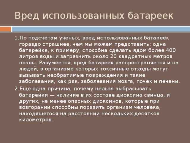 Вред использованных батареек 1.По подсчетам ученых, вред использованных батареек гораздо страшнее, чем мы можем представить: одна батарейка, к примеру, способна сделать ядом более 400 литров воды и загрязнить около 20 квадратных метров почвы. Разумеется, вред батареек распространяется и на людей, в организме которых токсичные отходы могут вызывать необратимые повреждения и такие заболевания, как рак, заболевания мозга, почек и печени. 2.Еще одна причина, почему нельзя выбрасывать батарейки — наличие в их составе диоксина свинца, и других, не менее опасных диоксинов, которые при возгорании способны поразить организм человека, находящегося на расстоянии нескольких десятков километров. 