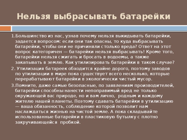 Нельзя выбрасывать батарейки 1.Большинство из нас, узнав почему нельзя выкидывать батарейки, задается вопросом: если они так опасны, то куда выбрасывать батарейки, чтобы они не причиняли столько вреда? Ответ на этот вопрос категоричен — батарейки нельзя выбрасывать! Кроме того, батарейки нельзя сжигать и бросать в водоемы, а также закапывать в землю. Как утилизировать батарейки в таком случае? 2. Утилизация батареек обходится крайне дорого, поэтому заводов по утилизации в мире пока существует всего несколько, которые перерабатывают батарейки в экологически чистый мусор. 3.Помните, даже самые безопасные, по заявлениям производителей, батарейки способны нанести непоправимый вред не только окружающей вас природе, но и вам лично, родным и каждому жителю нашей планеты. Поэтому сдавать батарейки в утилизацию — ваша обязанность, соблюдение которой позволит нам наслаждаться жизнью на чистой земле. А пока складывайте использованные батарейки в пластиковую бутылку с плотно закручивающейся пробкой. 