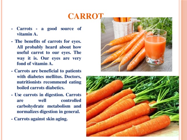 Carrot - Carrots - a good source of vitamin A. - The benefits of carrots for eyes. All probably heard about how useful carrot to our eyes. The way it is. Our eyes are very fond of vitamin A. - Carrots are beneficial to patients with diabetes mellitus. Doctors, nutritionists recommend eating boiled carrots diabetics. - Use carrots in digestion. Carrots are well controlled carbohydrate metabolism and normalizes digestion in general. - Carrots against skin aging. 