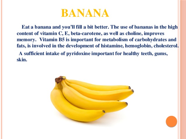 Banana  Eat a banana and you’ll fill a bit better. The use of bananas in the high content of vitamin C, E, beta-carotene, as well as choline, improves memory.  Vitamin B5 is important for metabolism of carbohydrates and fats, is involved in the development of histamine, hemoglobin, cholesterol.  A sufficient intake of pyridoxine important for healthy teeth, gums, skin. 