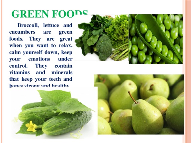 Green foods  Broccoli, lettuce and cucumbers are green foods. They are great when you want to relax, calm yourself down, keep your emotions under control. They contain vitamins and minerals that keep your teeth and bones strong and healthy. 
