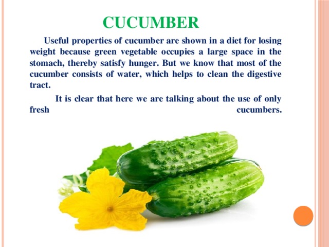Cucumber  Useful properties of cucumber are shown in a diet for losing weight because green vegetable occupies a large space in the stomach, thereby satisfy hunger. But we know that most of the cucumber consists of water, which helps to clean the digestive tract.  It is clear that here we are talking about the use of only fresh cucumbers.   