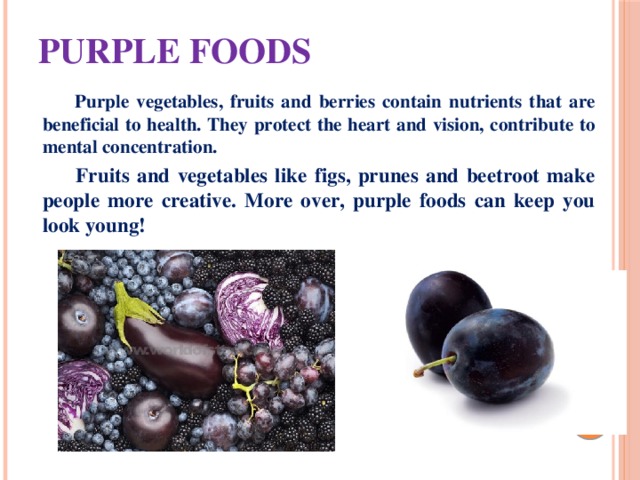 Purple foods  Purple vegetables, fruits and berries contain nutrients that are beneficial to health. They protect the heart and vision, contribute to mental concentration.  Fruits and vegetables like figs, prunes and beetroot make people more creative. More over, purple foods can keep you look young! 