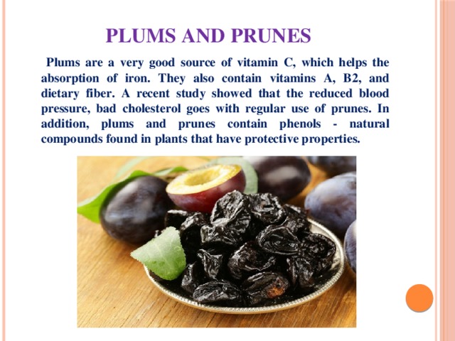 Plums and prunes  Plums are a very good source of vitamin C, which helps the absorption of iron. They also contain vitamins A, B2, and dietary fiber. A recent study showed that the reduced blood pressure, bad cholesterol goes with regular use of prunes. In addition, plums and prunes contain phenols - natural compounds found in plants that have protective properties. 