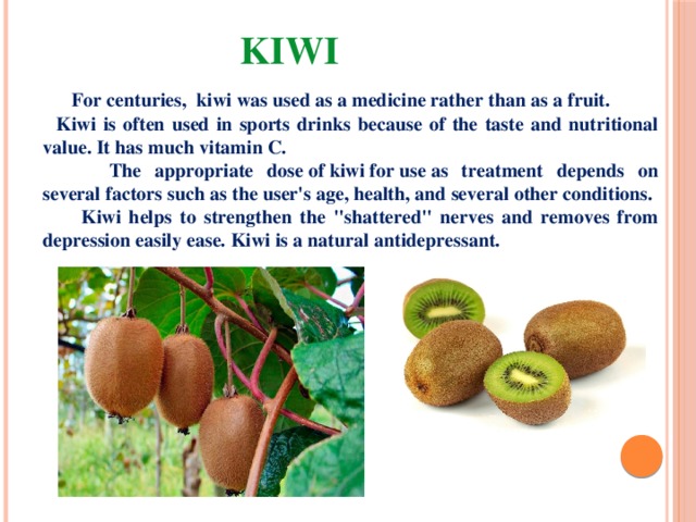 Kiwi  For centuries,  kiwi was used as a medicine rather than as a fruit.  Kiwi is often used in sports drinks because of the taste and nutritional value. It has much vitamin C.  The appropriate dose of kiwi for use as treatment depends on several factors such as the user's age, health, and several other conditions.  Kiwi helps to strengthen the 