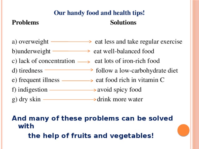 Our handy food and health tips! Problems  Solutions a) overweight  eat less and take regular exercise b)underweight  eat well-balanced food c) lack of concentration eat lots of iron-rich food d) tiredness follow a low-carbohydrate diet e) frequent illness eat food rich in vitamin C f) indigestion avoid spicy food g) dry skin drink more water And many of these problems can be solved with  the help of fruits and vegetables! 