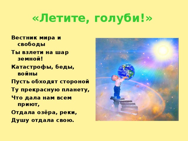 «Летите, голуби!» Вестник мира и свободы Ты взлети на шар земной! Катастрофы, беды, войны Пусть обходят стороной Ту прекрасную планету, Что дала нам всем приют, Отдала озёра, реки, Душу отдала свою. 