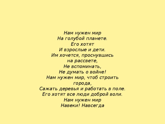 Нам нужен мир На голубой планете. Его хотят И взрослые и дети. Им хочется, проснувшись на рассвете, Не вспоминать, Не думать о войне! Нам нужен мир, чтоб строить города, Сажать деревья и работать в поле. Его хотят все люди доброй воли. Нам нужен мир Навеки! Навсегда 