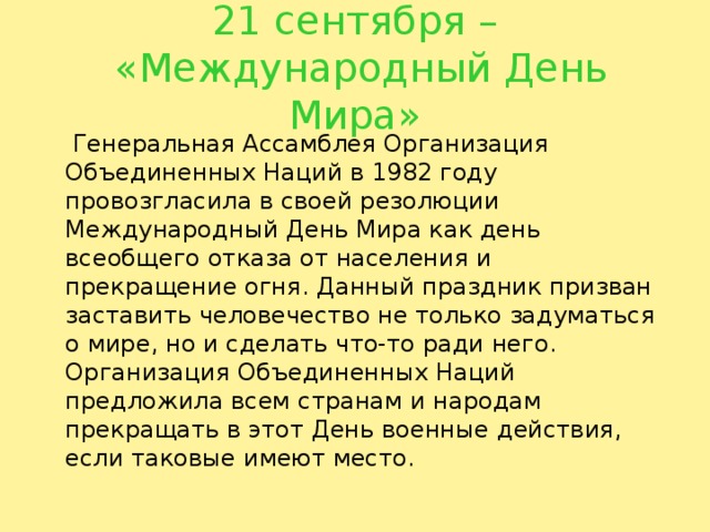 21 сентября –  «Международный День Мира»  Генеральная Ассамблея Организация Объединенных Наций в 1982 году провозгласила в своей резолюции Международный День Мира как день всеобщего отказа от населения и прекращение огня. Данный праздник призван заставить человечество не только задуматься о мире, но и сделать что-то ради него. Организация Объединенных Наций предложила всем странам и народам прекращать в этот День военные действия, если таковые имеют место. 