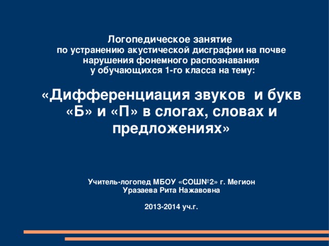  Логопедическое занятие по устранению акустической дисграфии на почве нарушения фонемного распознавания  у обучающихся 1-го класса на тему:   «Дифференциация звуков и букв «Б» и «П» в слогах, словах и предложениях»    Учитель-логопед МБОУ «СОШ№2» г. Мегион Уразаева Рита Нажавовна  2013-2014 уч.г.    