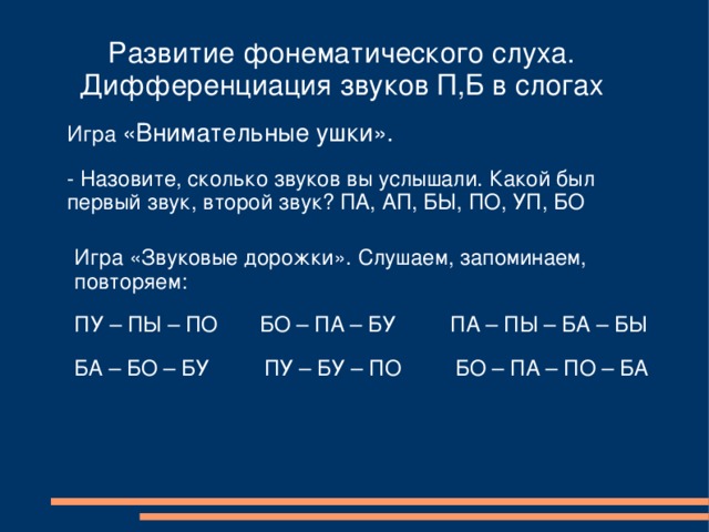 Развитие фонематического слуха. Дифференциация звуков П,Б в слогах Игра «Внимательные ушки». - Назовите, сколько звуков вы услышали. Какой был первый звук, второй звук? ПА, АП, БЫ, ПО, УП, БО Игра «Звуковые дорожки». Слушаем, запоминаем, повторяем: ПУ – ПЫ – ПО БО – ПА – БУ ПА – ПЫ – БА – БЫ БА – БО – БУ ПУ – БУ – ПО БО – ПА – ПО – БА 