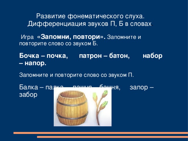 Развитие фонематического слуха. Дифференциация звуков П, Б в словах х.  Игра «Запомни, повтори». Запомните и повторите слово со звуком Б. Бочка – почка, патрон – батон, набор – напор. Запомните и повторите слово со звуком П. Балка – палка, пашня – башня, запор – забор . 