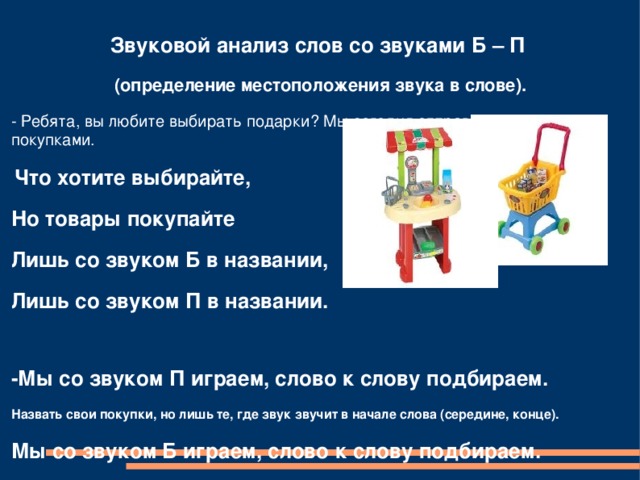 Звуковой анализ слов со звуками Б – П  (определение местоположения звука в слове). - Ребята, вы любите выбирать подарки? Мы сегодня отправимся в магазин за покупками.  Что хотите выбирайте, Но товары покупайте Лишь со звуком Б в названии, Лишь со звуком П в названии.  -Мы со звуком П играем, слово к слову подбираем. Назвать свои покупки, но лишь те, где звук звучит в начале слова (середине, конце). Мы со звуком Б играем, слово к слову подбираем. Назвать свои покупки, но лишь те, где звук звучит в начале слова (середине). 