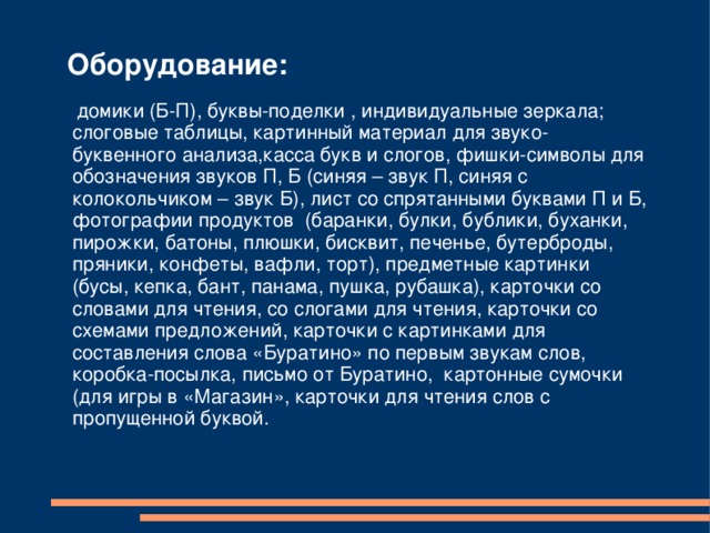 Оборудование:     домики (Б-П), буквы-поделки , индивидуальные зеркала; слоговые таблицы, картинный материал для звуко-буквенного анализа,касса букв и слогов, фишки-символы для обозначения звуков П, Б (синяя – звук П, синяя с колокольчиком – звук Б), лист со спрятанными буквами П и Б, фотографии продуктов (баранки, булки, бублики, буханки, пирожки, батоны, плюшки, бисквит, печенье, бутерброды, пряники, конфеты, вафли, торт), предметные картинки (бусы, кепка, бант, панама, пушка, рубашка), карточки со словами для чтения, со слогами для чтения, карточки со схемами предложений, карточки с картинками для составления слова «Буратино» по первым звукам слов, коробка-посылка, письмо от Буратино, картонные сумочки (для игры в «Магазин», карточки для чтения слов с пропущенной буквой. 