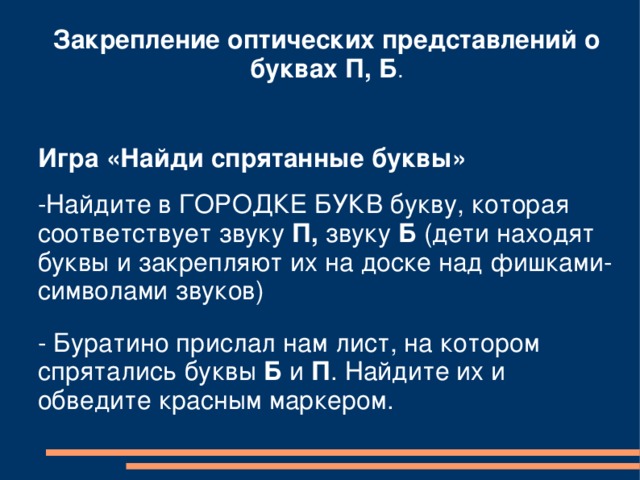 Закрепление оптических представлений о буквах П, Б .  Игра «Найди спрятанные буквы» -Найдите в ГОРОДКЕ БУКВ букву, которая соответствует звуку П, звуку Б (дети находят буквы и закрепляют их на доске над фишками-символами звуков) - Буратино прислал нам лист, на котором спрятались буквы Б и П . Найдите их и обведите красным маркером. 