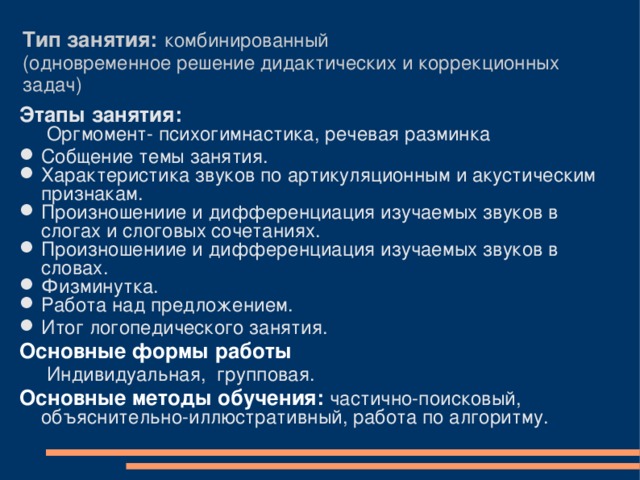 Тип занятия:  комбинированный  (одновременное решение дидактических и коррекционных задач) Этапы занятия:   Оргмомент- психогимнастика, речевая разминка Собщение темы занятия. Характеристика звуков по артикуляционным и акустическим признакам. Произношениие и дифференциация изучаемых звуков в слогах и слоговых сочетаниях. Произношениие и дифференциация изучаемых звуков в словах. Физминутка. Работа над предложением. Итог логопедического занятия. Основные формы работы  Индивидуальная, групповая. Основные методы обучения: частично-поисковый, объяснительно-иллюстративный, работа по алгоритму. 