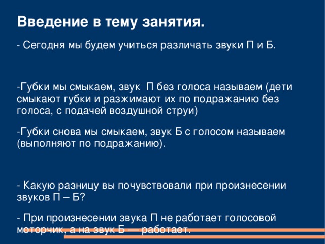 Введение в тему занятия. - Сегодня мы будем учиться различать звуки П и Б. -Губки мы смыкаем, звук П без голоса называем (дети смыкают губки и разжимают их по подражанию без голоса, с подачей воздушной струи) -Губки снова мы смыкаем, звук Б с голосом называем (выполняют по подражанию). - Какую разницу вы почувствовали при произнесении звуков П – Б? - При произнесении звука П не работает голосовой моторчик, а на звук Б — работает. 