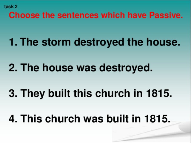 task 2  Choose the sentences which have Passive.   The storm destroyed the house.  2. The house was destroyed.  3. They built this church in 1815.  4 . This church was built in 1815.    