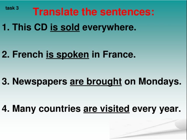task 3  Translate the sentences:    1. This CD is sold everywhere.  2. French is spoken in France.  3. Newspapers are brought on Mondays.  4. Many countries are visited every year.   